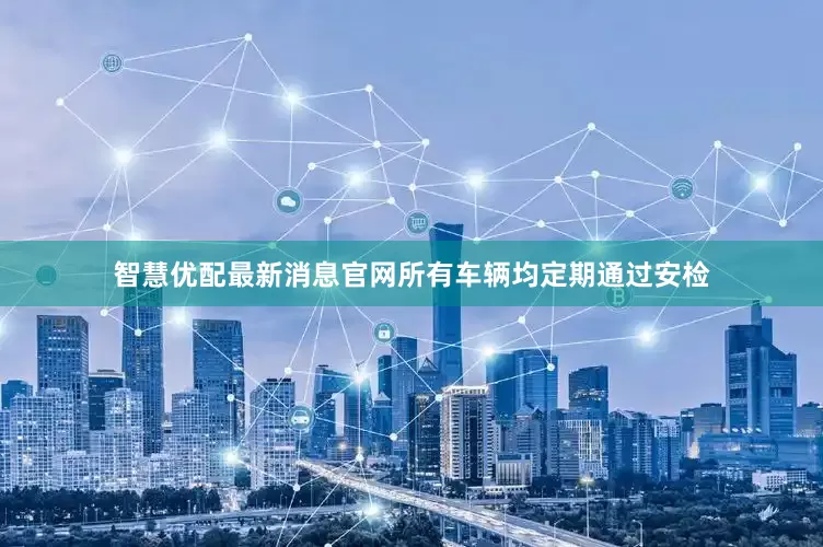 智慧优配最新消息官网所有车辆均定期通过安检
