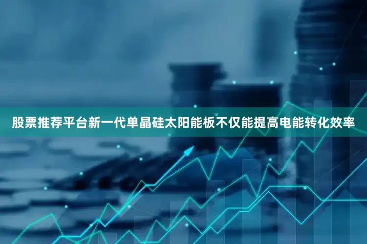股票推荐平台新一代单晶硅太阳能板不仅能提高电能转化效率