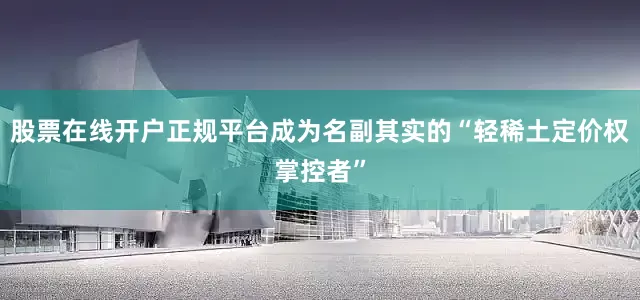股票在线开户正规平台成为名副其实的“轻稀土定价权掌控者”