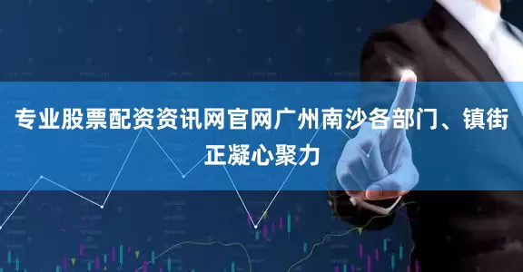 专业股票配资资讯网官网广州南沙各部门、镇街正凝心聚力
