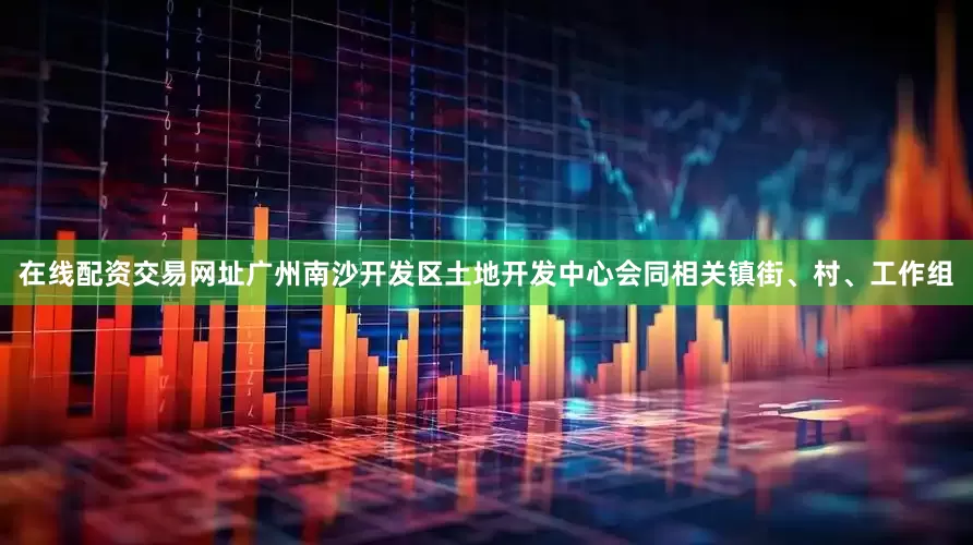 在线配资交易网址广州南沙开发区土地开发中心会同相关镇街、村、工作组