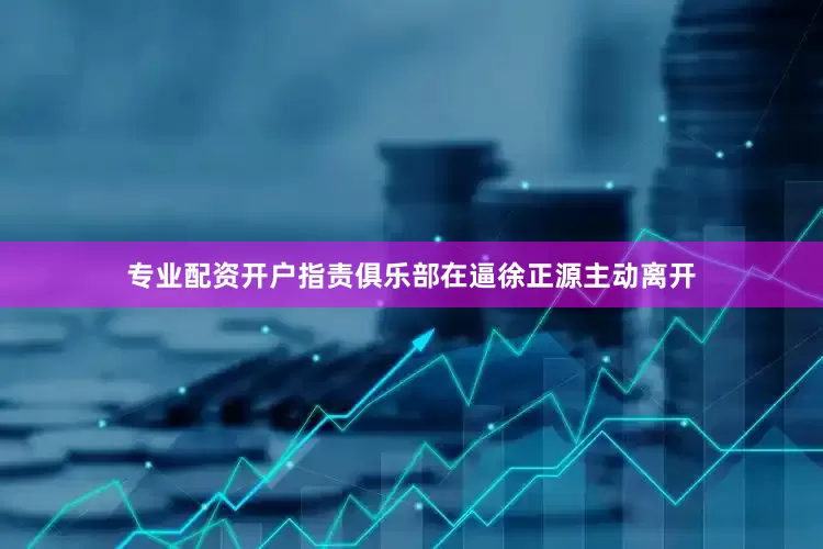 专业配资开户指责俱乐部在逼徐正源主动离开