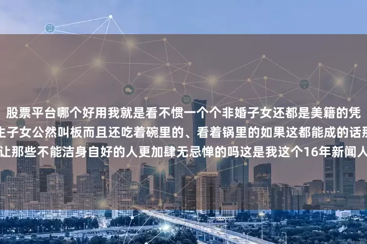 股票平台哪个好用我就是看不惯一个个非婚子女还都是美籍的凭什么敢这么嚣张跑到国内与婚生子女公然叫板而且还吃着碗里的、看着锅里的如果这都能成的话那不就是在纵容背叛家庭者也让那些不能洁身自好的人更加肆无忌惮的吗这是我这个16年新闻人万万不能接受的因为那就不是宗馥莉输了而是这个社会输了我们所有人都输了*本文图片均来源于网络
