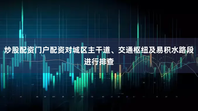 炒股配资门户配资对城区主干道、交通枢纽及易积水路段进行排查