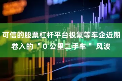 可信的股票杠杆平台极氪等车企近期卷入的 ＂0 公里二手车＂ 风波