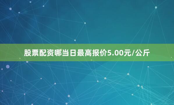 股票配资哪当日最高报价5.00元/公斤
