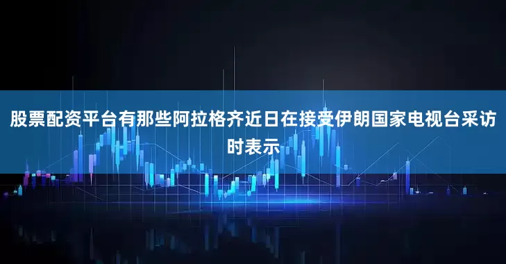 股票配资平台有那些阿拉格齐近日在接受伊朗国家电视台采访时表示