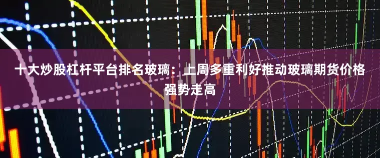 十大炒股杠杆平台排名　　玻璃：上周多重利好推动玻璃期货价格强势走高