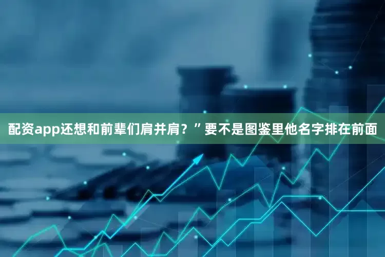 配资app还想和前辈们肩并肩？”要不是图鉴里他名字排在前面