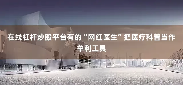 在线杠杆炒股平台有的“网红医生”把医疗科普当作牟利工具