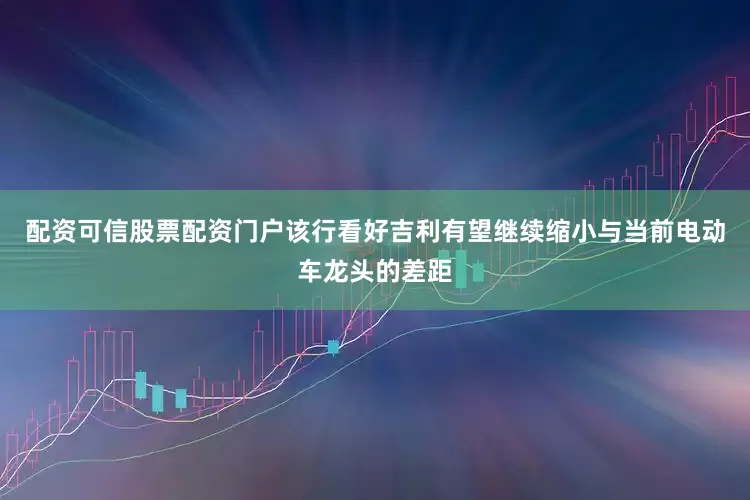 配资可信股票配资门户该行看好吉利有望继续缩小与当前电动车龙头的差距